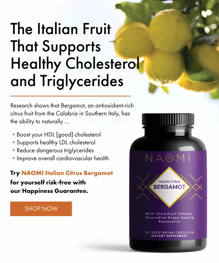 The Italian Fruit That Supports Healthy Cholesterol and Triglycerides Research shows that Bergamot, an antioxidant-rich citrus fruit from the Calabria in Southern Italy, has the ability to naturally • Boost your HDL [good] cholesterol • Supports healthy LDL cholesterol • Reduce dangerous triglycerides • Improve overall cardiovascular health Try NAOMI Italian Citrus Bergamot for yourself risk-free with our Happiness Guarantee.