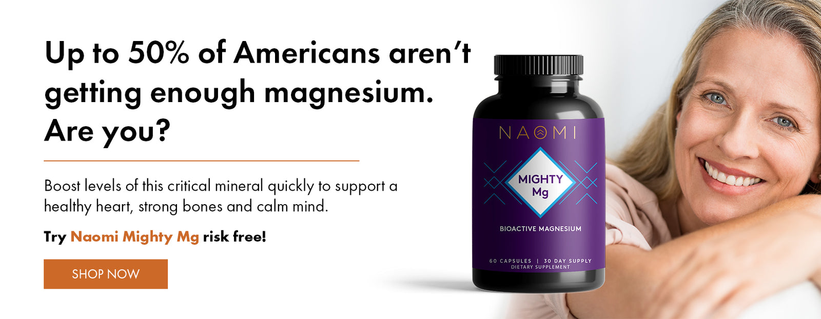 Up to 50% of Americans aren't getting enough magnesium. Are you? Boost levels of this critical mineral quickly to support a healthy heart, strong bones and calm mind. Try Naomi Mighty Mg risk free!