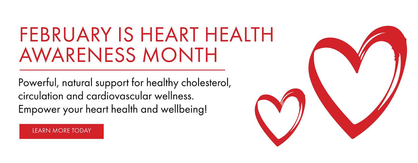 February is Heart Health Awareness Month. Powerful natural support for healthy cholesterol, circulation, and cardiovascular wellness. Empower your heart health and wellbeing.