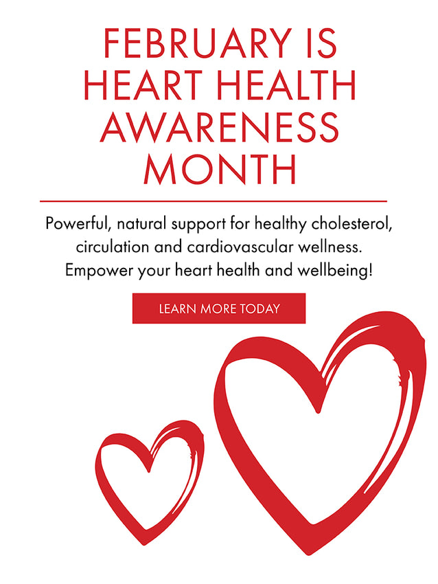 February is Heart Health Awareness Month. Powerful natural support for healthy cholesterol, circulation, and cardiovascular wellness. Empower your heart health and wellbeing.